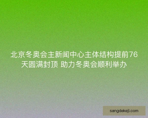 北京冬奥会主新闻中心主体结构提前76天圆满封顶 助力冬奥会顺利举办
