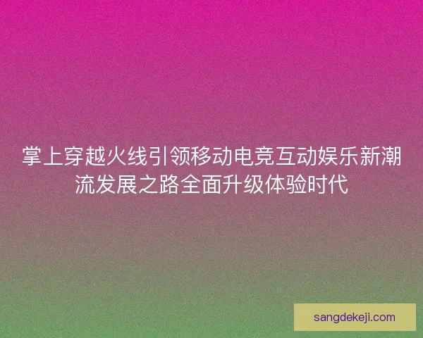 掌上穿越火线引领移动电竞互动娱乐新潮流发展之路全面升级体验时代